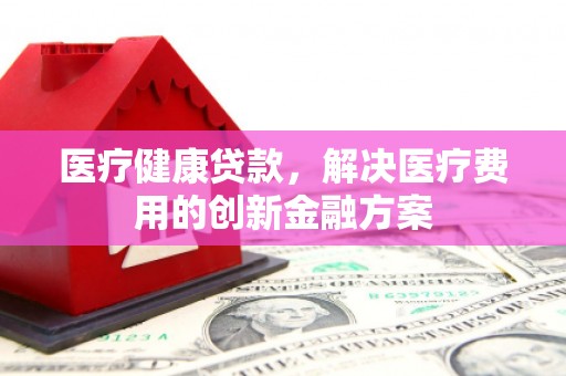 茅箭医疗健康贷款，解决医疗费用的创新金融方案